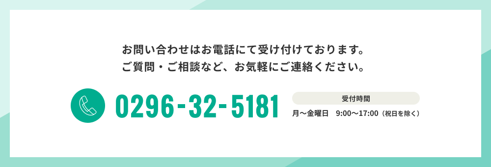 お問い合わせはお電話にて受け付けております。ご質問・ご相談など、お気軽にご連絡ください。0296-32-5181 受付時間 月～金曜日　9:00～17:00（祝日を除く）