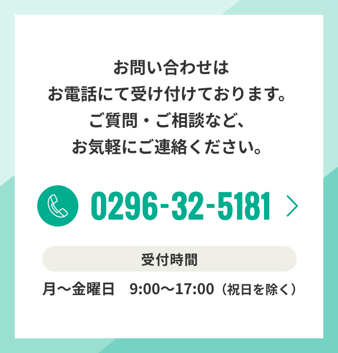 お問い合わせはお電話にて受け付けております。ご質問・ご相談など、お気軽にご連絡ください。0296-32-5181 受付時間 月～金曜日　9:00～17:00（祝日を除く）